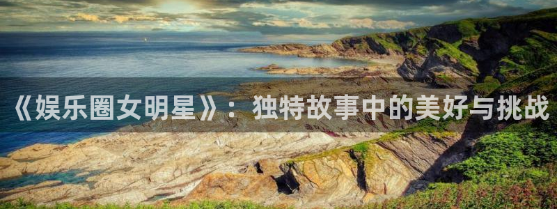 汇富娱乐平台官网版下载：《娱乐圈女明星》：独特故事中的美好与挑战