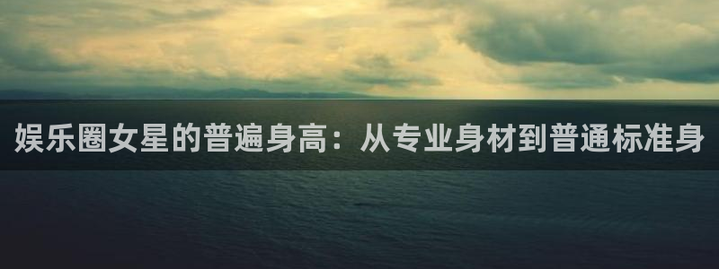 汇富娱乐体育官网登录：娱乐圈女星的普遍身高：从专业身材到普通标准身
