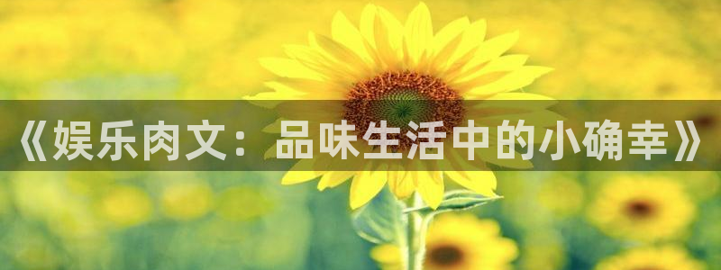 汇富娱乐电子娱乐官网下载：《娱乐肉文：品味生活中的小确幸》