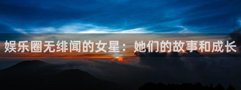 汇富娱乐凯捷开号链接：娱乐圈无绯闻的女星：她们的故事和成长
